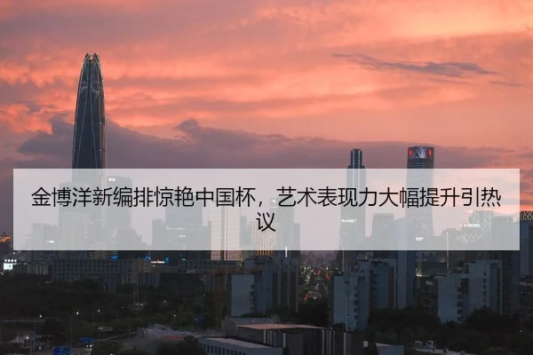 金博洋新编排惊艳中国杯，艺术表现力大幅提升引热议
